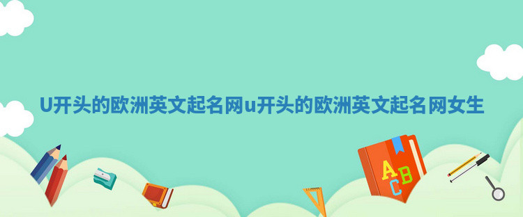 U开头的欧洲英文起名网_u开头的欧洲英文起名网女生 U开头的欧洲英文起名网_u开头的欧洲英文起名网女生